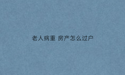 老人病重房产怎么过户(老人病重房产如何过户到子女名下)